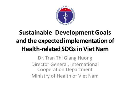 Sustainable Development Goals and the expected implementation of Health-related SDGs in Viet Nam Dr. Tran Thi Giang Huong Director General, International.