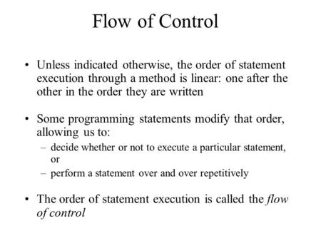 Flow of Control Unless indicated otherwise, the order of statement execution through a method is linear: one after the other in the order they are written.