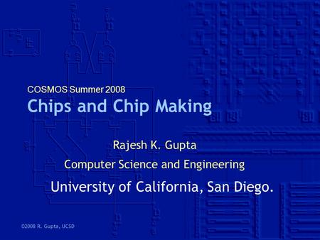 ©2008 R. Gupta, UCSD COSMOS Summer 2008 Chips and Chip Making Rajesh K. Gupta Computer Science and Engineering University of California, San Diego.