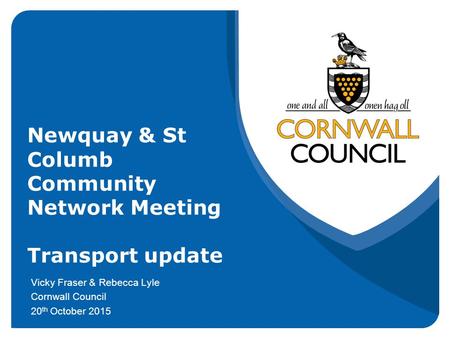 Newquay & St Columb Community Network Meeting Transport update Vicky Fraser & Rebecca Lyle Cornwall Council 20 th October 2015.