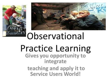 Observational Practice Learning Gives you opportunity to integrate teaching and apply it to Service Users World!