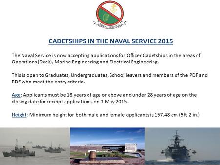 CADETSHIPS IN THE NAVAL SERVICE 2015 The Naval Service is now accepting applications for Officer Cadetships in the areas of Operations (Deck), Marine Engineering.