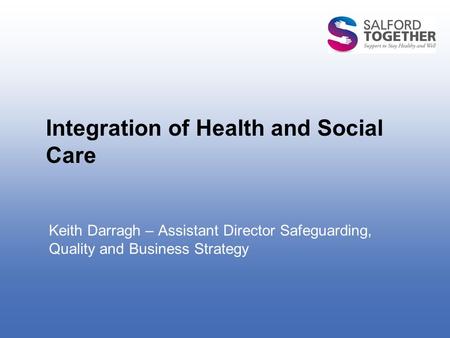 Integration of Health and Social Care Keith Darragh – Assistant Director Safeguarding, Quality and Business Strategy.