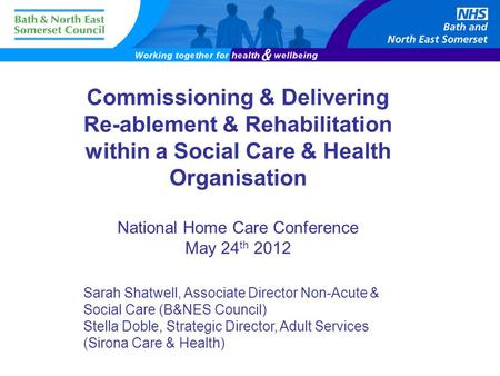 Commissioning & Delivering Re-ablement & Rehabilitation within a Social Care & Health Organisation National Home Care Conference May 24 th 2012 Sarah Shatwell,