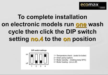 To complete installation on electronic models run one wash cycle then click the DIP switch setting no.4 to the on position DIP switch settings.