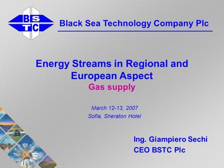 Energy Streams in Regional and European Aspect Gas supply Black Sea Technology Company Plc Ing. Giampiero Sechi CEO BSTC Plc March 12-13, 2007 Sofia, Sheraton.
