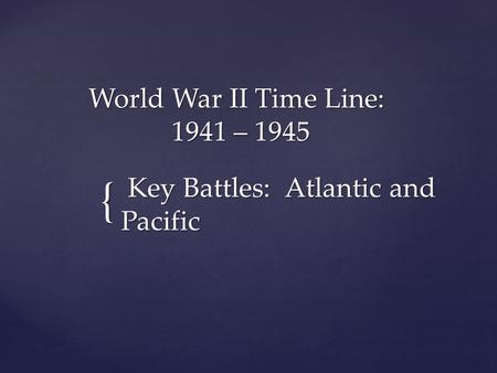 { World War II Time Line: 1941 – 1945 World War II Time Line: 1941 – 1945 Key Battles: Atlantic and Pacific Key Battles: Atlantic and Pacific.