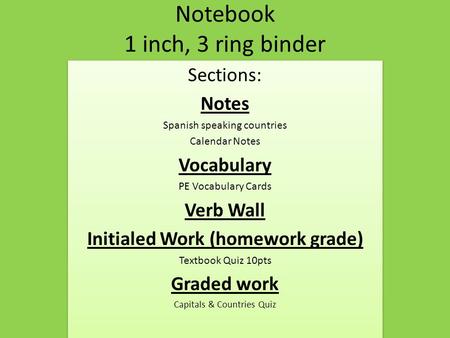 Notebook 1 inch, 3 ring binder Sections: Notes Spanish speaking countries Calendar Notes Vocabulary PE Vocabulary Cards Verb Wall Initialed Work (homework.