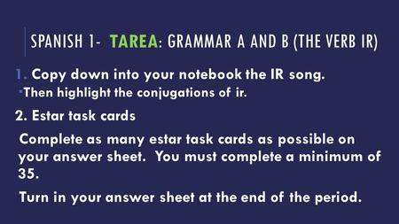 SPANISH 1- TAREA: GRAMMAR A AND B (THE VERB IR) 1.Copy down into your notebook the IR song.  Then highlight the conjugations of ir. 2. Estar task cards.