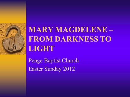 MARY MAGDELENE – FROM DARKNESS TO LIGHT Penge Baptist Church Easter Sunday 2012.