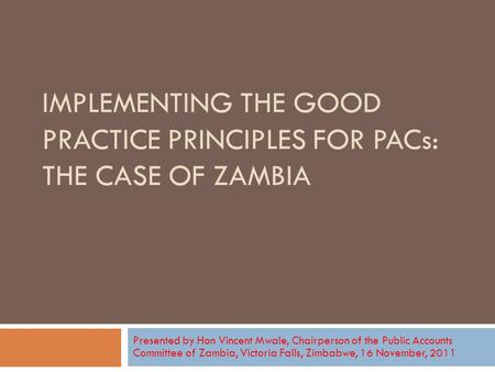 IMPLEMENTING THE GOOD PRACTICE PRINCIPLES FOR PACs: THE CASE OF ZAMBIA Presented by Hon Vincent Mwale, Chairperson of the Public Accounts Committee of.