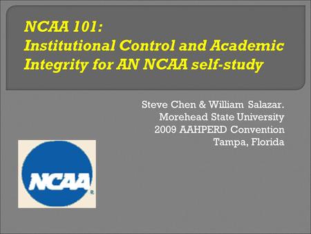 Steve Chen & William Salazar. Morehead State University 2009 AAHPERD Convention Tampa, Florida NCAA 101: Institutional Control and Academic Integrity for.