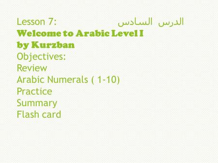 Lesson 7: السادس الدرس Welcome to Arabic Level I by Kurzban Objectives: Review Arabic Numerals ( 1-10) Practice Summary Flash card.