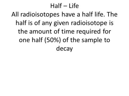 Half – Life All radioisotopes have a half life. The half is of any given radioisotope is the amount of time required for one half (50%) of the sample to.