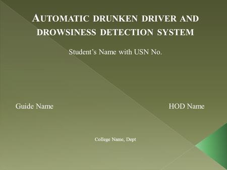 A UTOMATIC DRUNKEN DRIVER AND DROWSINESS DETECTION SYSTEM Student’s Name with USN No. Guide Name HOD Name College Name, Dept.