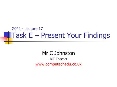 G042 - Lecture 17 Task E – Present Your Findings Mr C Johnston ICT Teacher www.computechedu.co.uk.