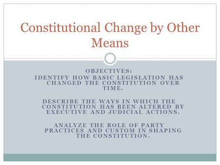 OBJECTIVES: IDENTIFY HOW BASIC LEGISLATION HAS CHANGED THE CONSTITUTION OVER TIME. DESCRIBE THE WAYS IN WHICH THE CONSTITUTION HAS BEEN ALTERED BY EXECUTIVE.