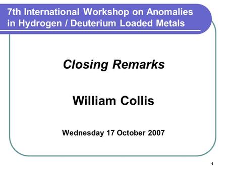 1 7th International Workshop on Anomalies in Hydrogen / Deuterium Loaded Metals Closing Remarks William Collis Wednesday 17 October 2007.