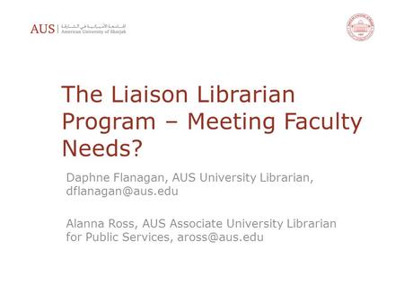The Liaison Librarian Program – Meeting Faculty Needs? Daphne Flanagan, AUS University Librarian, Alanna Ross, AUS Associate University.