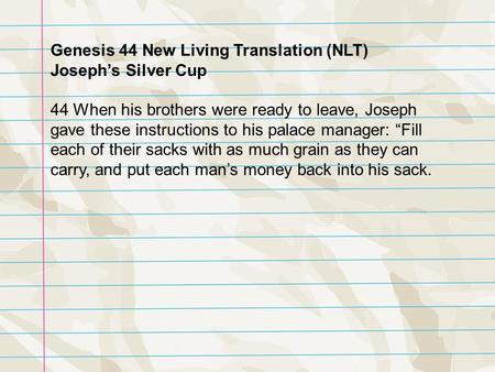 Genesis 44 New Living Translation (NLT) Joseph’s Silver Cup 44 When his brothers were ready to leave, Joseph gave these instructions to his palace manager: