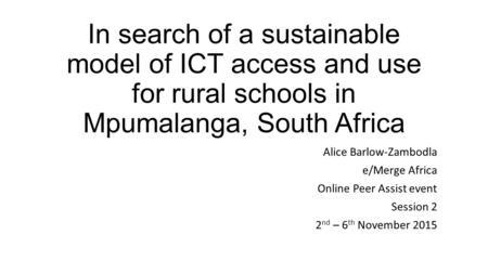 In search of a sustainable model of ICT access and use for rural schools in Mpumalanga, South Africa Alice Barlow-Zambodla e/Merge Africa Online Peer Assist.