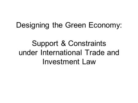 Designing the Green Economy: Support & Constraints under International Trade and Investment Law.