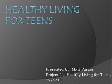 Presented by: Matt Parker Project 11: Healthy Living for Teens 22/5/11.