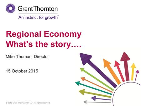 © 2015 Grant Thornton UK LLP. All rights reserved. Regional Economy What's the story…. Mike Thomas, Director.