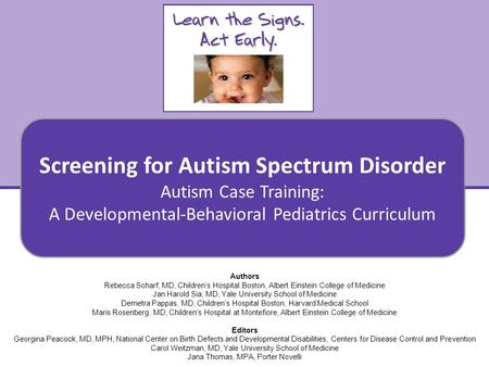 Screening for Autism Spectrum Disorder Autism Case Training: A Developmental-Behavioral Pediatrics Curriculum 1 Authors Rebecca Scharf, MD, Children’s.