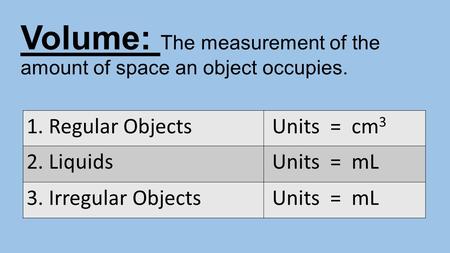 Volume: The measurement of the amount of space an object occupies. 1. Regular Objects Units = cm 3 2. Liquids Units = mL 3. Irregular Objects Units = mL.