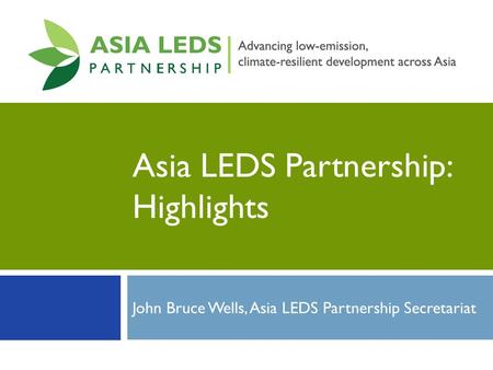 Asia LEDS Partnership: Highlights John Bruce Wells, Asia LEDS Partnership Secretariat.