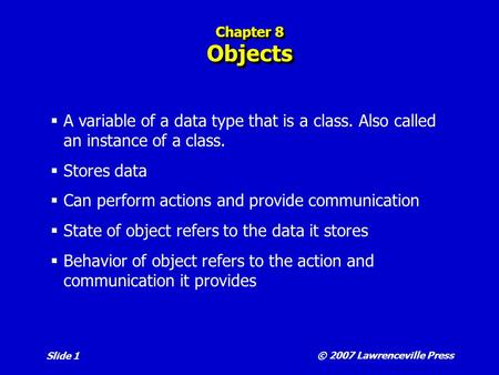 © 2007 Lawrenceville Press Slide 1 Chapter 8 Objects  A variable of a data type that is a class. Also called an instance of a class.  Stores data  Can.