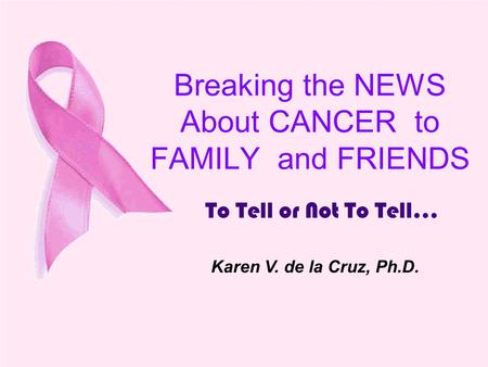 Breaking the NEWS About CANCER to FAMILY and FRIENDS To Tell or Not To Tell... Karen V. de la Cruz, Ph.D.