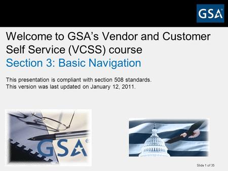 Slide 1 of 35 Welcome to GSA’s Vendor and Customer Self Service (VCSS) course Section 3: Basic Navigation This presentation is compliant with section 508.