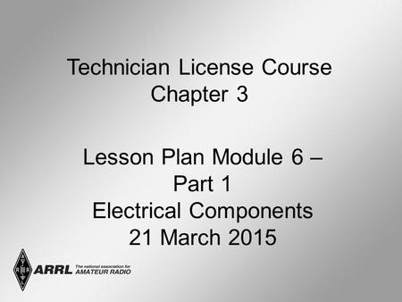 Technician License Course Chapter 3 Lesson Plan Module 6 – Part 1 Electrical Components 21 March 2015.