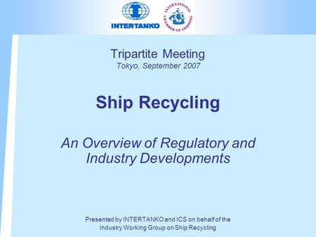 Tripartite Meeting Tokyo, September 2007 Ship Recycling An Overview of Regulatory and Industry Developments Presented by INTERTANKO and ICS on behalf of.