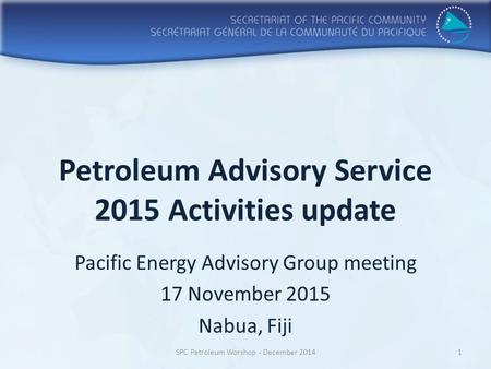 Petroleum Advisory Service 2015 Activities update Pacific Energy Advisory Group meeting 17 November 2015 Nabua, Fiji SPC Petroleum Worshop - December 20141.