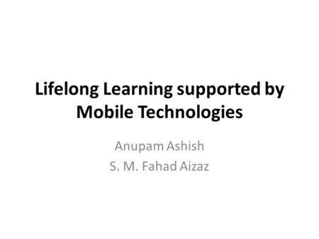 Lifelong Learning supported by Mobile Technologies Anupam Ashish S. M. Fahad Aizaz.