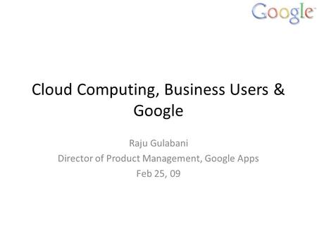 Cloud Computing, Business Users & Google Raju Gulabani Director of Product Management, Google Apps Feb 25, 09.