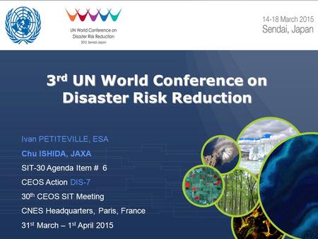 3 rd UN World Conference on Disaster Risk Reduction Ivan PETITEVILLE, ESA Chu ISHIDA, JAXA SIT-30 Agenda Item # 6 CEOS Action DIS-7 30 th CEOS SIT Meeting.