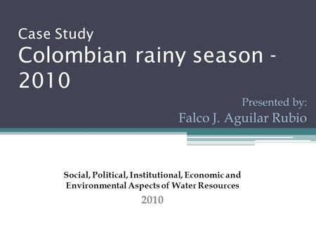 Case Study Colombian rainy season - 2010 Presented by: Falco J. Aguilar Rubio Social, Political, Institutional, Economic and Environmental Aspects of Water.