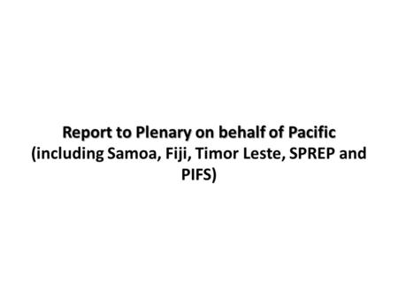 Report to Plenary on behalf of Pacific Report to Plenary on behalf of Pacific (including Samoa, Fiji, Timor Leste, SPREP and PIFS)