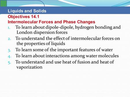 Liquids and Solids 1. To learn about dipole-dipole, hydrogen bonding and London dispersion forces 2. To understand the effect of intermolecular forces.