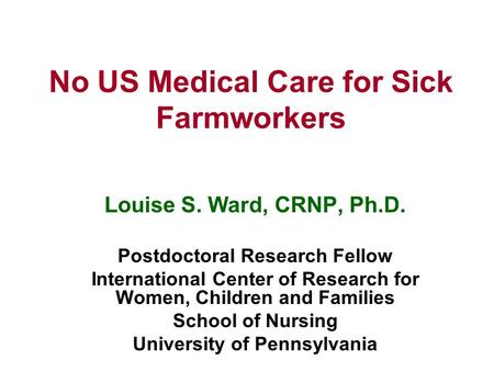 No US Medical Care for Sick Farmworkers Louise S. Ward, CRNP, Ph.D. Postdoctoral Research Fellow International Center of Research for Women, Children and.