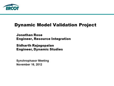November 16, 2012 Synchrophasor Meeting Dynamic Model Validation Project Jonathan Rose Engineer, Resource Integration Sidharth Rajagopalan Engineer, Dynamic.