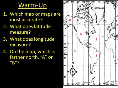 Warm-Up 1.Which map or maps are most accurate? 2.What does latitude measure? 3.What does longitude measure? 4.On the map, which is farther north, “A” or.