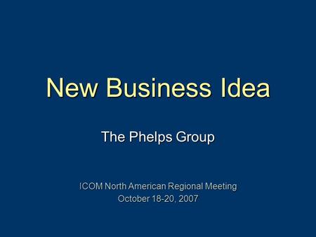 New Business Idea The Phelps Group ICOM North American Regional Meeting October 18-20, 2007.