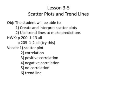 Lesson 3-5 Scatter Plots and Trend Lines Obj: The student will be able to 1) Create and interpret scatter plots 2) Use trend lines to make predictions.