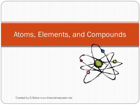 Created by G.Baker www.thesciencequeen.net Atoms, Elements, and Compounds.