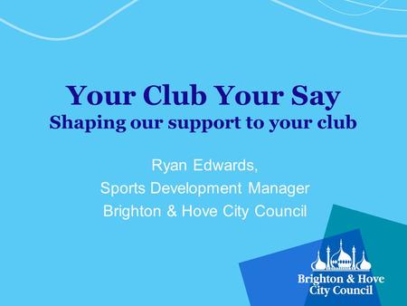 Your Club Your Say Shaping our support to your club Ryan Edwards, Sports Development Manager Brighton & Hove City Council.